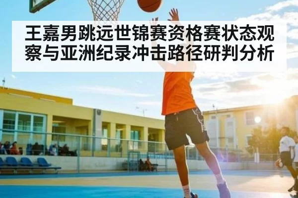 王嘉男跳远世锦赛资格赛状态观察与亚洲纪录冲击路径研判分析